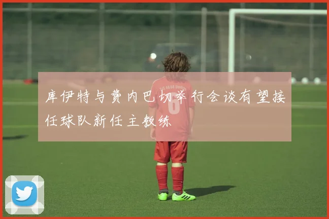 库伊特与费内巴切举行会谈有望接任球队新任主教练