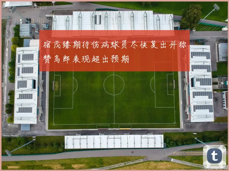 宿茂臻期待伤病球员尽快复出并称赞乌郎表现超出预期