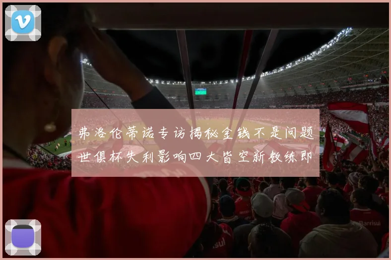 弗洛伦蒂诺专访揭秘金钱不是问题世俱杯失利影响四大皆空新教练即将到来
