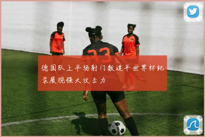 德国队上半场射门数追平世界杯纪录展现强大攻击力