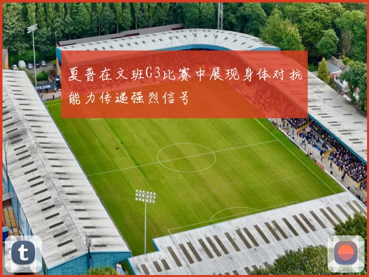 夏普在文班G3比赛中展现身体对抗能力传递强烈信号