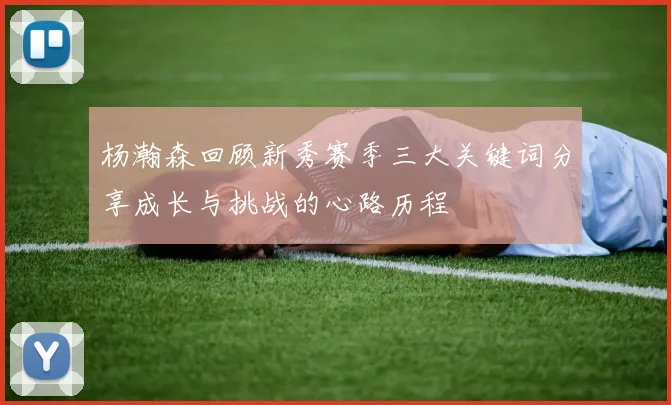 杨瀚森回顾新秀赛季三大关键词分享成长与挑战的心路历程