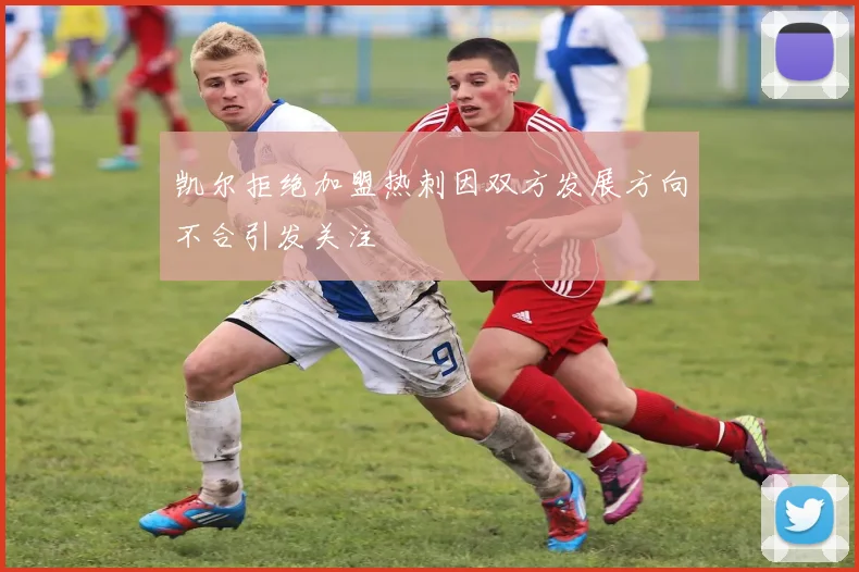 凯尔拒绝加盟热刺因双方发展方向不合引发关注