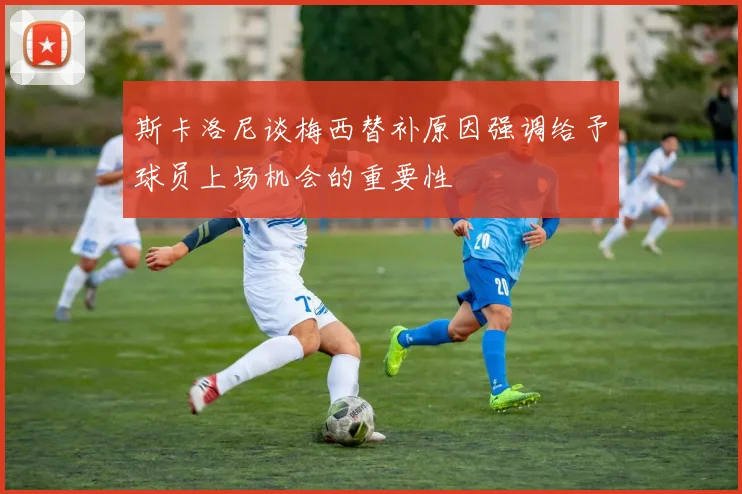 斯卡洛尼谈梅西替补原因强调给予球员上场机会的重要性