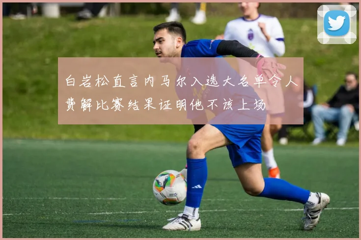 白岩松直言内马尔入选大名单令人费解比赛结果证明他不该上场